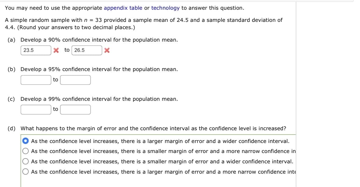 You may need to use the appropriate appendix table or technology to answer this question.
A simple random sample with n = 33 provided a sample mean of 24.5 and a sample standard deviation of
4.4. (Round your answers to two decimal places.)
(a) Develop a 90% confidence interval for the population mean.
23.5
X to 26.5
x
(b) Develop a 95% confidence interval for the population mean.
to
(c) Develop a 99% confidence interval for the population mean.
to
(d) What happens to the margin of error and the confidence interval as the confidence level is increased?
As the confidence level increases, there is a larger margin of error and a wider confidence interval.
As the confidence level increases, there is a smaller margin of error and a more narrow confidence in
As the confidence level increases, there is a smaller margin of error and a wider confidence interval.
As the confidence level increases, there is a larger margin of error and a more narrow confidence inte