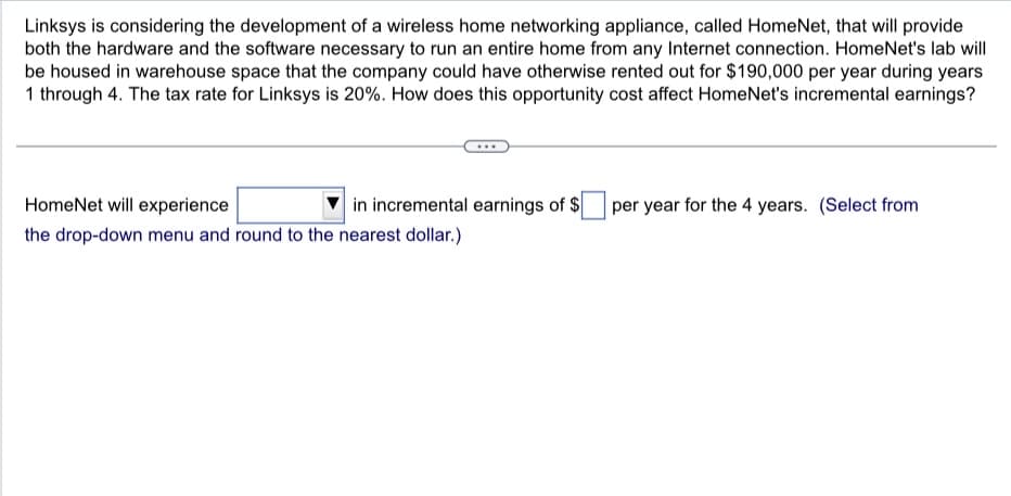 Linksys is considering the development of a wireless home networking appliance, called HomeNet, that will provide
both the hardware and the software necessary to run an entire home from any Internet connection. HomeNet's lab will
be housed in warehouse space that the company could have otherwise rented out for $190,000 per year during years
1 through 4. The tax rate for Linksys is 20%. How does this opportunity cost affect HomeNet's incremental earnings?
HomeNet will experience
in incremental earnings of $
per year for the 4 years. (Select from
the drop-down menu and round to the nearest dollar.)