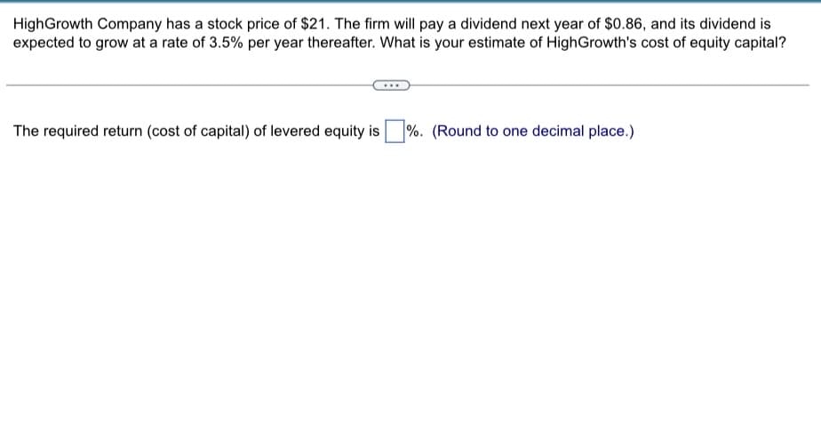 HighGrowth Company has a stock price of $21. The firm will pay a dividend next year of $0.86, and its dividend is
expected to grow at a rate of 3.5% per year thereafter. What is your estimate of High Growth's cost of equity capital?
The required return (cost of capital) of levered equity is %. (Round to one decimal place.)