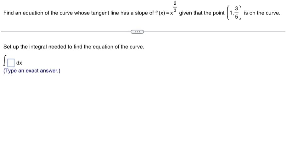 3
Find an equation of the curve whose tangent line has a slope of f'(x)=x given that the point 1,1
Set up the integral needed to find the equation of the curve.
SO
(Type an exact answer.)
dx
is on the curve.
