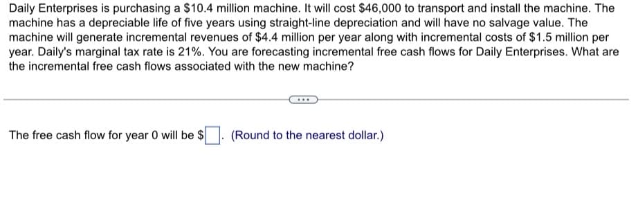 Daily Enterprises is purchasing a $10.4 million machine. It will cost $46,000 to transport and install the machine. The
machine has a depreciable life of five years using straight-line depreciation and will have no salvage value. The
machine will generate incremental revenues of $4.4 million per year along with incremental costs of $1.5 million per
year. Daily's marginal tax rate is 21%. You are forecasting incremental free cash flows for Daily Enterprises. What are
the incremental free cash flows associated with the new machine?
The free cash flow for year 0 will be $
(Round to the nearest dollar.)