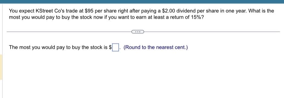 You expect KStreet Co's trade at $95 per share right after paying a $2.00 dividend per share in one year. What is the
most you would pay to buy the stock now if you want to earn at least a return of 15%?
The most you would pay to buy the stock is $
(Round to the nearest cent.)