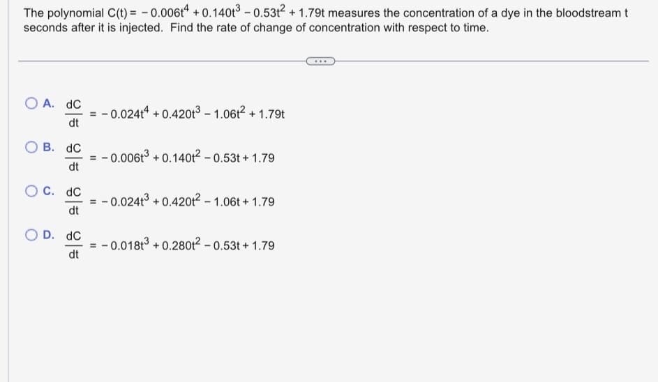 The polynomial C(t) = -0.006t4 +0.140t³ -0.53t² +1.79t measures the concentration of a dye in the bloodstream t
seconds after it is injected. Find the rate of change of concentration with respect to time.
O A. DC
dt
OB. dC
dt
C. dC
dt
O D. dC
dt
= -0.02414 +0.420t³ -1.06² +1.79t
-0.006t³ +0.140t² -0.53t+1.79
-0.0241³ +0.4201²-1.06t+1.79
-0.0181³ +0.280t²-0.53t+1.79