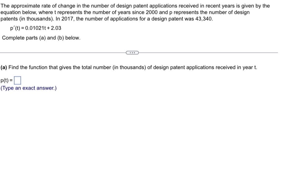 The approximate rate of change in the number of design patent applications received in recent years is given by the
equation below, where t represents the number of years since 2000 and p represents the number of design
patents (in thousands). In 2017, the number of applications for a design patent was 43,340.
p'(t) = 0.01021t+2.03
Complete parts (a) and (b) below.
(a) Find the function that gives the total number (in thousands) of design patent applications received in year t.
p(t) =
(Type an exact answer.)