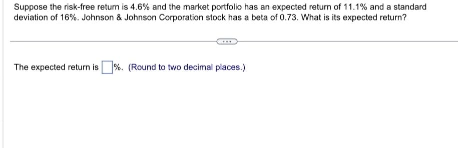 Suppose the risk-free return is 4.6% and the market portfolio has an expected return of 11.1% and a standard
deviation of 16%. Johnson & Johnson Corporation stock has a beta of 0.73. What is its expected return?
The expected return is %. (Round to two decimal places.)