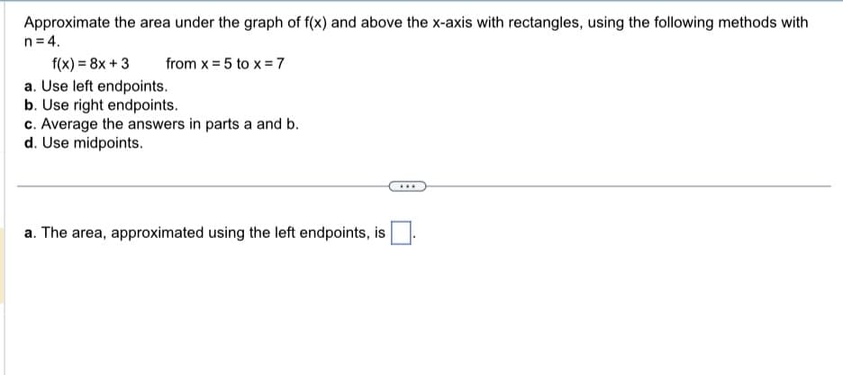 Approximate the area under the graph of f(x) and above the x-axis with rectangles, using the following methods with
n = 4.
f(x) = 8x + 3
a. Use left endpoints.
b. Use right endpoints.
c. Average the answers in parts a and b.
d. Use midpoints.
from x = 5 to x =7
a. The area, approximated using the left endpoints, is