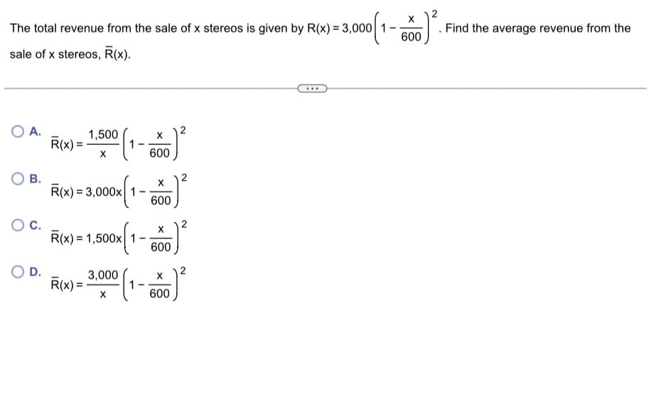 The total revenue from the sale of x stereos is given by R(x) = 3,000 1-
sale of x stereos, R(x).
O A.
OB.
D.
R(x) = 1.500 (1-550²
X
600
R(x) = 3,000x 1
R(x) = 1,500x1
R(x)=
-
X
600
X
600
2
3.000 (1-0)²
X
600
J) ².
X
600
. Find the average revenue from the