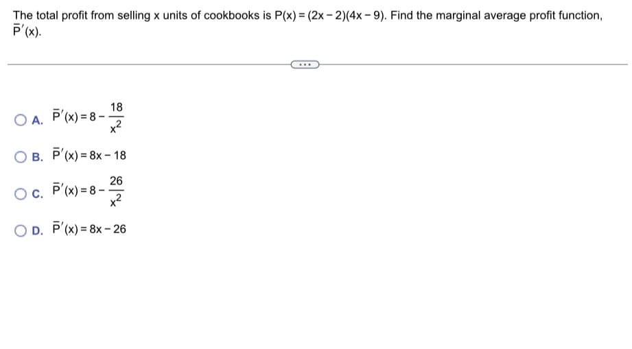 The total profit from selling x units of cookbooks is P(x) = (2x-2)(4x-9). Find the marginal average profit function,
P'(x).
OA. P'(x)=8-.
18
x²
O B. P'(x) = 8x-18
Oc. P'(x)=8-
26
x²
OD. P'(x) = 8x-26
-