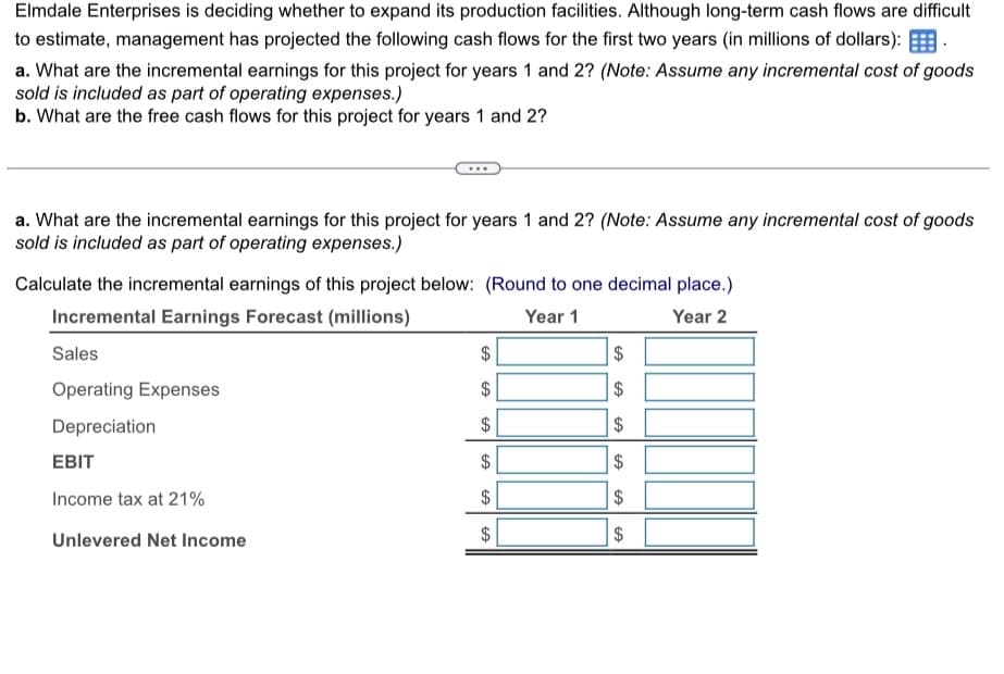 Elmdale Enterprises is deciding whether to expand its production facilities. Although long-term cash flows are difficult
to estimate, management has projected the following cash flows for the first two years (in millions of dollars):
a. What are the incremental earnings for this project for years 1 and 2? (Note: Assume any incremental cost of goods
sold is included as part of operating expenses.)
b. What are the free cash flows for this project for years 1 and 2?
a. What are the incremental earnings for this project for years 1 and 2? (Note: Assume any incremental cost of goods
sold is included as part of operating expenses.)
Calculate the incremental earnings of this project below: (Round to one decimal place.)
Incremental Earnings Forecast (millions)
Sales
Operating Expenses
Depreciation
EBIT
Income tax at 21%
Unlevered Net Income
Year 1
Year 2
$
$
SA
$
69
$
GA
67
69
$
$
$
6969
$
$
SA