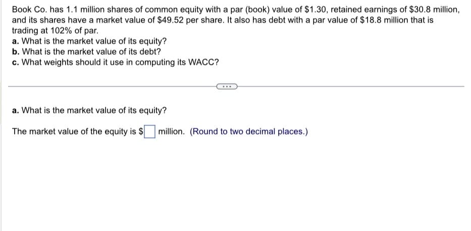 Book Co. has 1.1 million shares of common equity with a par (book) value of $1.30, retained earnings of $30.8 million,
and its shares have a market value of $49.52 per share. It also has debt with a par value of $18.8 million that is
trading at 102% of par.
a. What is the market value of its equity?
b. What is the market value of its debt?
c. What weights should it use in computing its WACC?
a. What is the market value of its equity?
The market value of the equity is $ million. (Round to two decimal places.)