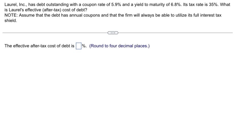 Laurel, Inc., has debt outstanding with a coupon rate of 5.9% and a yield to maturity of 6.8%. Its tax rate is 35%. What
is Laurel's effective (after-tax) cost of debt?
NOTE: Assume that the debt has annual coupons and that the firm will always be able to utilize its full interest tax
shield.
The effective after-tax cost of debt is %. (Round to four decimal places.)