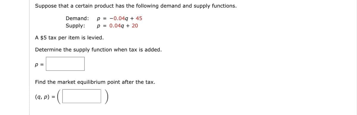 Suppose that a certain product has the following demand and supply functions.
Demand:
Supply:
p = -0.049 + 45
0.049 + 20
p =
A $5 tax per item is levied.
Determine the supply function when tax is added.
p =
Find the market equilibrium point after the tax.
C
(q, p) =
=
