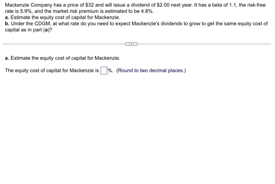 Mackenzie Company has a price of $32 and will issue a dividend of $2.00 next year. It has a beta of 1.1, the risk-free
rate is 5.9%, and the market risk premium is estimated to be 4.8%.
a. Estimate the equity cost of capital for Mackenzie.
b. Under the CDGM, at what rate do you need to expect Mackenzie's dividends to grow to get the same equity cost of
capital as in part (a)?
a. Estimate the equity cost of capital for Mackenzie.
The equity cost of capital for Mackenzie is %. (Round to two decimal places.)