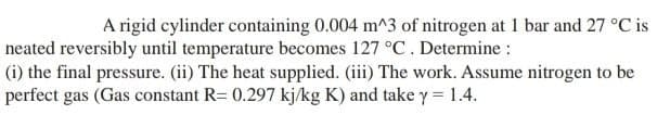 A rigid cylinder containing 0.004 m^3 of nitrogen at 1 bar and 27 °C is
neated reversibly until temperature becomes 127 °C. Determine :
(i) the final pressure. (ii) The heat supplied. (iii) The work. Assume nitrogen to be
perfect gas (Gas constant R= 0.297 kj/kg K) and take y = 1.4.