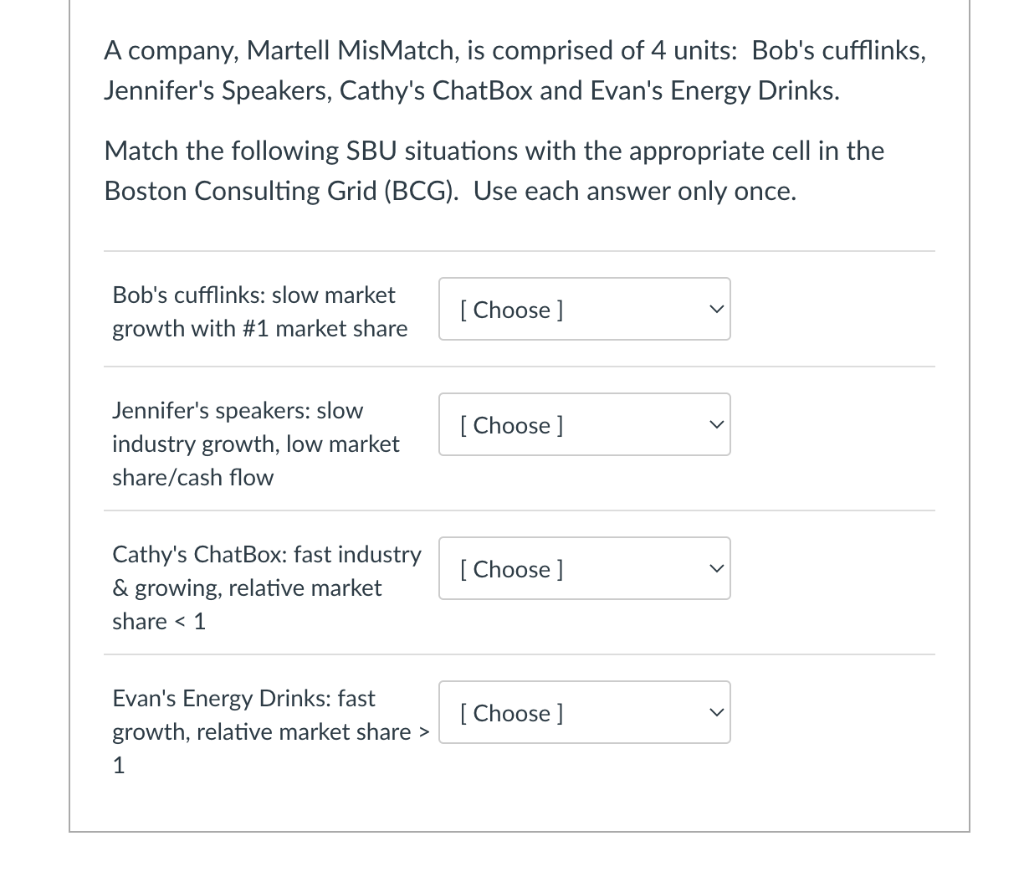 A company, Martell MisMatch, is comprised of 4 units: Bob's cufflinks,
Jennifer's Speakers, Cathy's ChatBox and Evan's Energy Drinks.
Match the following SBU situations with the appropriate cell in the
Boston Consulting Grid (BCG). Use each answer only once.
Bob's cufflinks: slow market
growth with #1 market share
Jennifer's speakers: slow
industry growth, low market
share/cash flow
Cathy's ChatBox: fast industry
& growing, relative market
share < 1
Evan's Energy Drinks: fast
growth, relative market share >
1
[Choose ]
[Choose ]
[Choose ]
[Choose ]