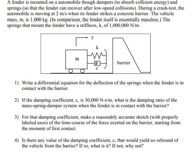 A fender is mounted on a automobile though dampers (to absorb collision energy) and
springs (so that the fender can recover after low-speed collisions). During a crash-test, the
automobile is moving at 2 m/s when its fender strikes a concrete barrier. The vehicle
mass, m, is 1,000 kg. (In comparison, the fender itself is essentially massless.) The
springs that mount the fender have a stiffness, k, of 1,000,000 N/m.
y
m
barrier
1) Write a differential equation for the deflection of the springs when the fender is in
contact with the barrier.
2) If the damping coefficient, c, is 30,000 N-s/m, what is the damping ratio of the
mass-spring-damper system when the fender is in contact with the barrier?
3) For that damping coefficient, make a reasonably accurate sketch (with properly
labeled axes) of the time-course of the force exerted on the barrier, starting from
the moment of first contact.
4) Is there any value of the damping coefficient, c, that would yield no rebound of
the vehicle from the barrier? If so, what is it? If not, why not?
