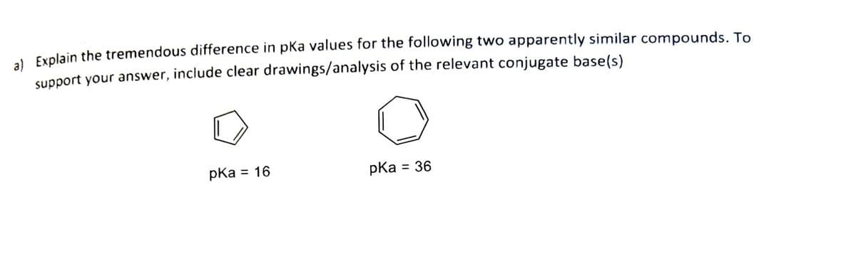 a Explain the tremendous difference in pKa values for the following two apparently similar compounds. To
support your answer,
include clear drawings/analysis of the relevant conjugate base(s)
pka = 16
pka = 36
%3D
