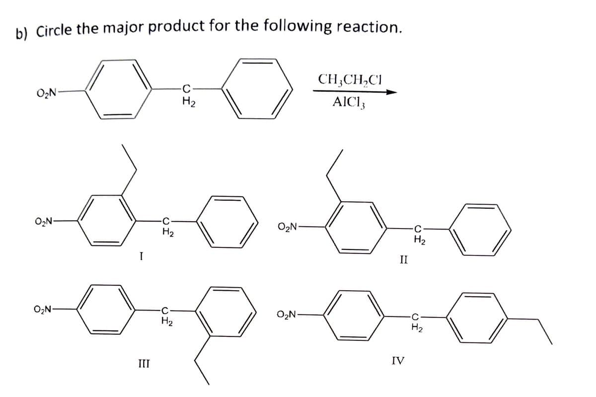 b) Circle the major product for the following reaction.
CH,CH,CI
-C-
H2
O2N
AICI;
O2N-
O2N-
H2
H2
II
O2N-
O2N
H2
H2
III
IV
