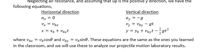 Neglecting air resistance, and assuming that up is the positive y direction, we have the
following equations,
Horizontal direction
ax = 0
V = Vox
x = xo + voxt
Vertical direction
= -9
ay
Vy = Voy - gt
y = y₁ + voyt - gt²
where vox = vo cose and voy vosine. These equations are the same as the ones you learned
in the classroom, and we will use these to analyze our projectile motion laboratory results.