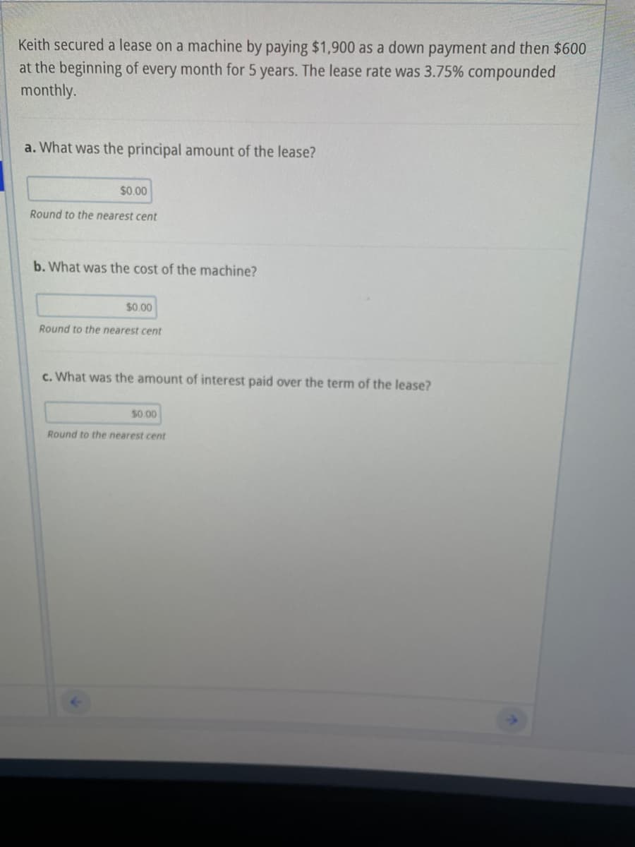Keith secured a lease on a machine by paying $1,900 as a down payment and then $600
at the beginning of every month for 5 years. The lease rate was 3.75% compounded
monthly.
a. What was the principal amount of the lease?
$0.00
Round to the nearest cent
b. What was the cost of the machine?
$0.00
Round to the nearest cent
c. What was the amount of interest paid over the term of the lease?
$0.00
Round to the nearest cent