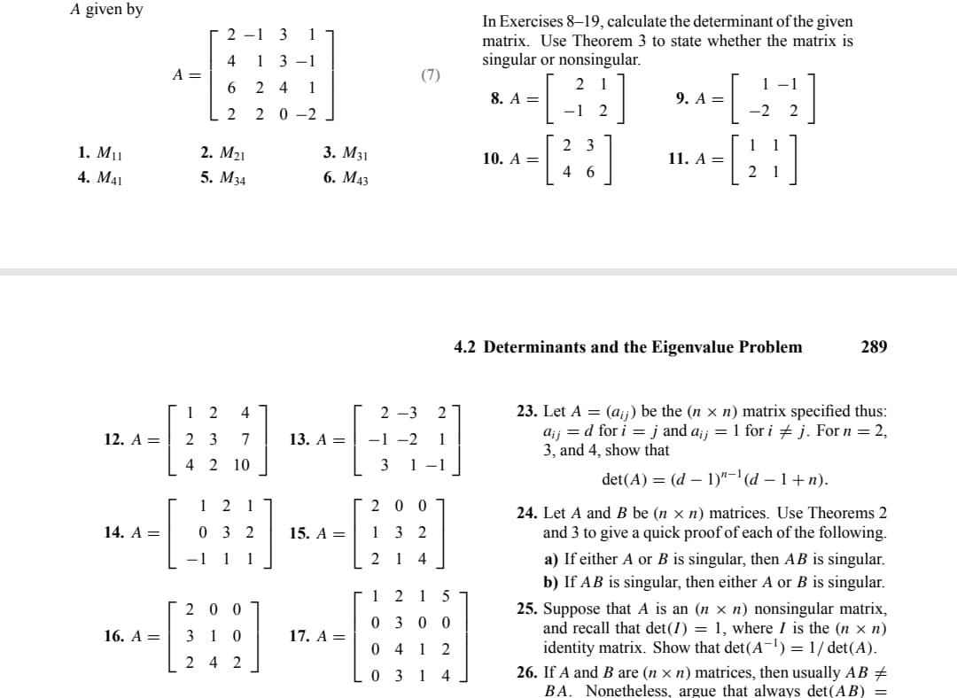 A given by
1. M₁1
4. M41
12. A =
14. A =
16. A =
A =
2-1 3 1
4 13-1
624 1
2 20-2
2. M₂1
5. M34
12 4
23 7
4 2 10
12 1
032
-1 1 1
200
310
24 2
3. M31
6. M43
13. A =
15. A =
17. A =
(7)
2-3 2
1
-1 -2
3
200
132
214
1215
0300
0412
0314
In Exercises 8-19, calculate the determinant of the given
matrix. Use Theorem 3 to state whether the matrix is
singular or nonsingular.
31]
-1 2
2 3
46
8. A =
10. A =
9. A =
11. A =
1 -1
-2
21
2
1
1
21
4.2 Determinants and the Eigenvalue Problem
289
23. Let A = (aij) be the (n × n) matrix specified thus:
ajj = d for i = j and a¡j = 1 for i j. For n = 2,
3, and 4, show that
det(A) = (d 1)"-¹ (d − 1 + n).
24. Let A and B be (n xn) matrices. Use Theorems 2
and 3 to give a quick proof of each of the following.
a) If either A or B is singular, then AB is singular.
b) If AB is singular, then either A or B is singular.
25. Suppose that A is an (n × n) nonsingular matrix,
and recall that det (I) = 1, where I is the (n x n)
identity matrix. Show that det(A-¹) = 1/det(A).
26. If A and B are (n xn) matrices, then usually AB ‡
BA. Nonetheless, argue that always det (AB) =