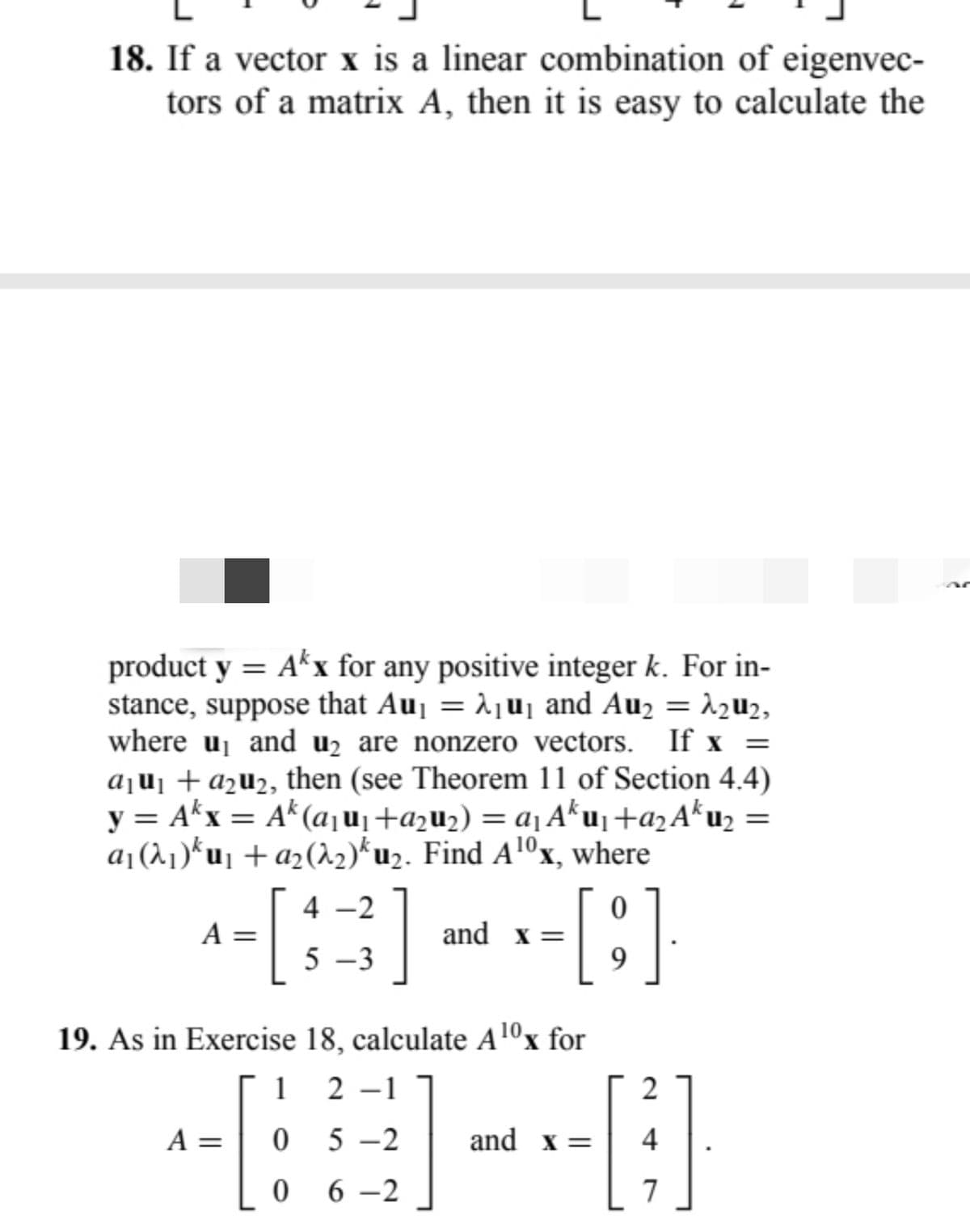 18. If a vector x is a linear combination of eigenvec-
tors of a matrix A, then it is easy to calculate the
product y = Akx for any positive integer k. For in-
stance, suppose that Au₁ = λ₁u₁ and Au₂ = λ₂u₂,
where u₁ and u₂ are nonzero vectors. If x =
a₁u₁ + a₂u₂, then (see Theorem 11 of Section 4.4)
y = Akx = Ak (a₁µ₁ +a₂µ₂) = a₁ Aku₁ +9₂ Aku₂
α₁ (λ₁)*µ₁ + a₂(λ₂)ku₂. Find A¹0x, where
A =
4-2
A =
5-3
]
and x =
[;]
19. As in Exercise 18, calculate A¹0x for
1 2 -1
05-2
06-2
and x =
2
4
7