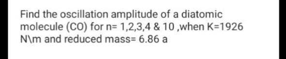 Find the oscillation amplitude of a diatomic
molecule (CO) for n= 1,2,3,4 & 10 ,when K=1926
N\m and reduced mass= 6.86 a
