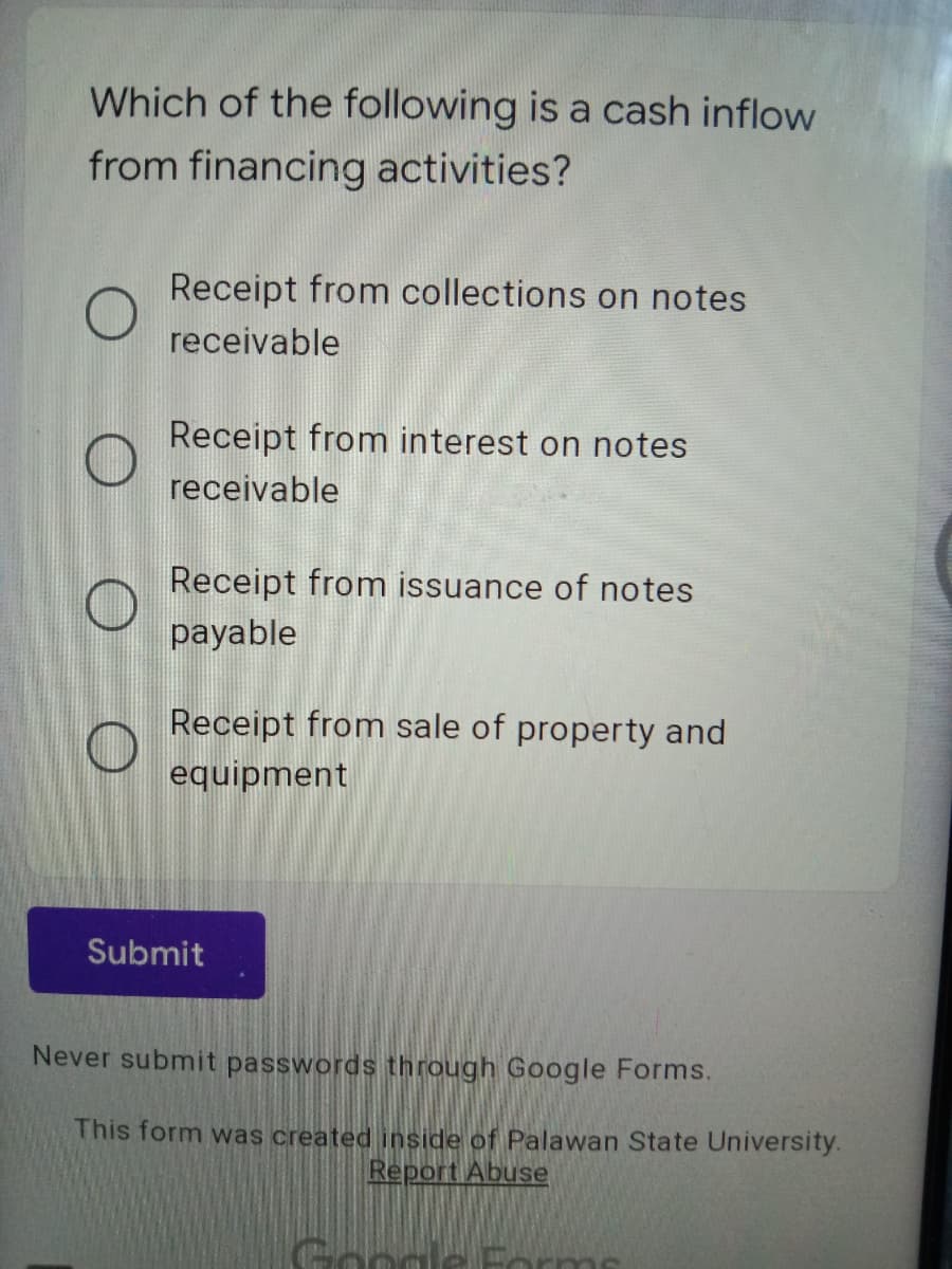 Which of the following is a cash inflow
from financing activities?
Receipt from collections on notes
receivable
Receipt from interest on notes
receivable
Receipt from issuance of notes
payable
Receipt from sale of property and
equipment
Submit
Never submit passwords through Google Forms.
This form was created inside of Palawan State University.
Report Abuse
Google Porms
