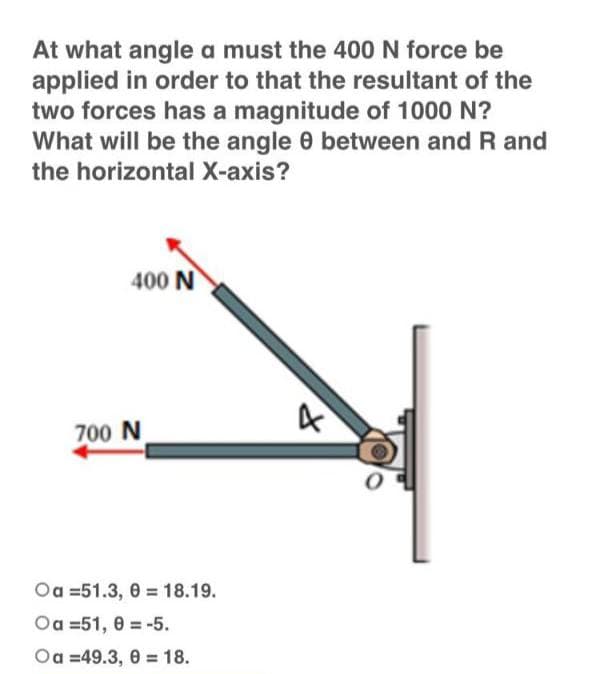 At what angle a must the 400 N force be
applied in order to that the resultant of the
two forces has a magnitude of 1000 N?
What will be the angle 8 between and R and
the horizontal X-axis?
400 N
700 N
Oa =51.3, 0 = 18.19.
Oa 51, 0-5.
Oa=49.3, 0 = 18.
4