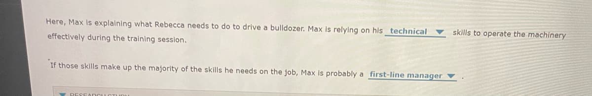 Here, Max is explaining what Rebecca needs to do to drive a bulldozer. Max is relying on his technical
effectively during the training session.
skills to operate the machinery
If those skills make up the majority of the skills he needs on the job, Max is probably a first-line manager V
RESEARCH STUDY