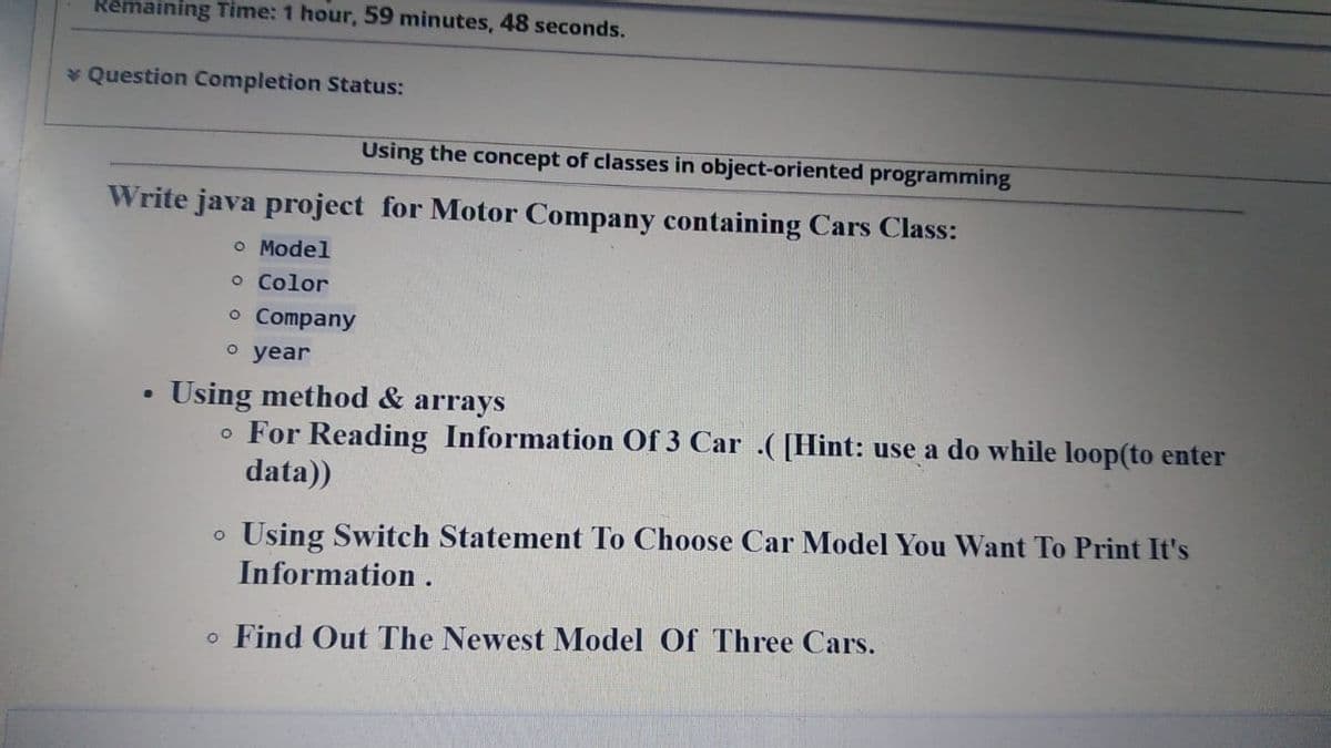 Remaining Time: 1 hour, 59 minutes, 48 seconds.
* Question Completion Status:
Using the concept of classes in object-oriented programming
Write java project for Motor Company containing Cars Class:
o Model
o Color
o Company
о year
Using method & arrays
For Reading Information Of 3 Car .([Hint: use a do while loop(to enter
data))
Using Switch Statement To Choose Car Model You Want To Print It's
Information .
o Find Out The Newest Model Of Three Cars.
