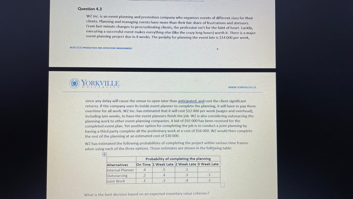 Question 4.3
WZ Inc. is an event planning and promotion company who organizes events of different sizes for their
clients. Planning and managing events have more than their fair share of frustrations and stressors.
From last-minute changes to procrastinating clients, the profession isn't for the faint of heart. Luckily,
executing a successful event makes everything else (like the crazy long hours) worth it. There is a major
event planning project due in 8 weeks. The penalty for planning the event late is $14 000 per week,
BUSI 2113 PRODUCTION AND OPERATIONS MANAGEMENT
OYORKVILLE
UNIVERSITY
www.YORKVILLEU.CA
since any delay will cause the venue to open later than anticipated, and cost the client significant
returns. If the company uses its inside event planner to complete the planning, it will have to pay them
overtime for all work. WZ Inc. has estimated that it will cost $12 000 per week (wages and overhead),
including late weeks, to have the event planners finish the job. wz is also considering outsourcing the
planning work to other event planning companies. A bid of $92 000 has been received for the
completed event plan. Yet another option for completing the job is to conduct a joint planning by
having a third party complete all the preliminary work at a cost of $56 000. WZ would then complete
the rest
the planning at an estimated cost of $30 000.
WZ has estimated the following probabilities of completing the project within various time frames
when using each of the three options. Those estimates are shown in the following table:
国
Probability of completing the planning
Alternatives
Internal Planner
Outsourcing
On Time 1 Week Late 2 Week Late 3 Week Late
.4
.5
.1
.2
.4
.3
.1
Joint Work
.1
.3
.4
.2
What is the best decision based on an expected monetary value criterion?

