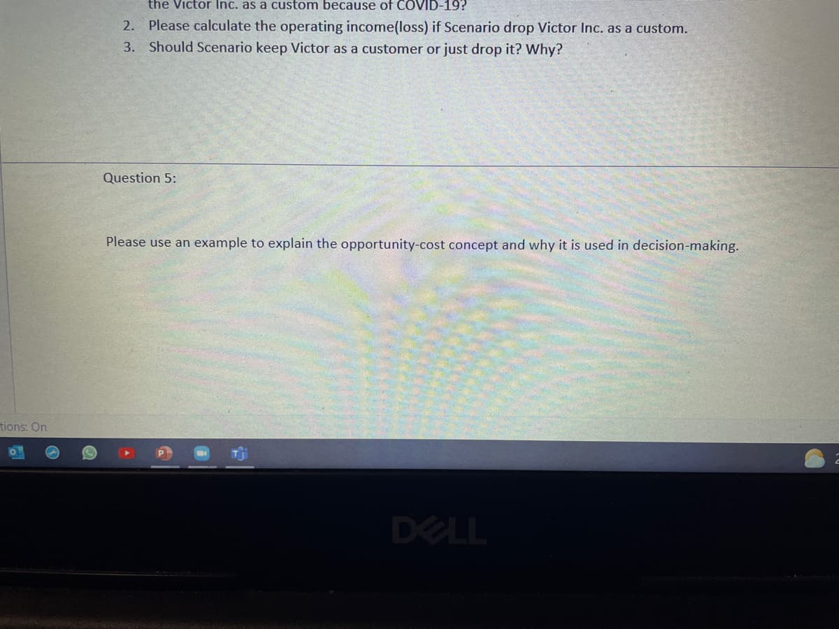 the Victor Inc. as a custom because of COVID-19?
2. Please calculate the operating income(loss) if Scenario drop Victor Inc. as a custom.
3. Should Scenario keep Victor as a customer or just drop it? Why?
Question 5:
Please use an example to explain the opportunity-cost concept and why it is used in decision-making.
tions: On
DELL
