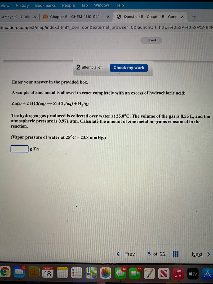 View
History
Bookmarks
People
Tab
Window
Help
Amaya K - Outlo x
B Chapter 5 - CHEM-1110-941- X
Question 5 - Chapter 5- Conn X
ducation.com/ext/map/index.html?_con3con&external_browser%3D0&launchUrl=https%253A%252F%252F
Saved
attempts left
Check my work
Enter your answer in the provided box.
A sample of zinc metal is allowed to react completely with an excess of hydrochloric acid:
Zn(s) +2 HCl(aq) → ZnCl2(aq) + H2(g)
The hydrogen gas produced is collected over water at 25.0°C. The volume of the gas is 8.55 L, and the
atmospheric pressure is 0.971 atm. Calculate the amount of zinc metal in grams consumed in the
reaction.
(Vapor pressure of water at 25°C = 23.8 mmHg.)
g Zn
< Prev
5 of 22
Next >
117
MAR
664
17
18
étv A
