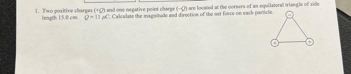 1. Two positive charges (+0) and one negative point charge (-) are located at the corners of an equilateral triangle of side
length 15.0 cm. Q=11 μC. Calculate the magnitude and direction of the net force on each particle.
+
+