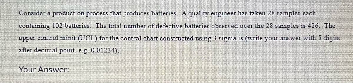 Consider a production process that produces batteries. A quality engineer has taken 28 samples each
containing 102 batteries. The total number of defective batteries observed over the 28 samples is 426. The
upper control minit (UCL) for the control chart constructed using 3 sigma is (write your answer with 5 digits
after decimal point, e.g. 0.01234).
Your Answer: