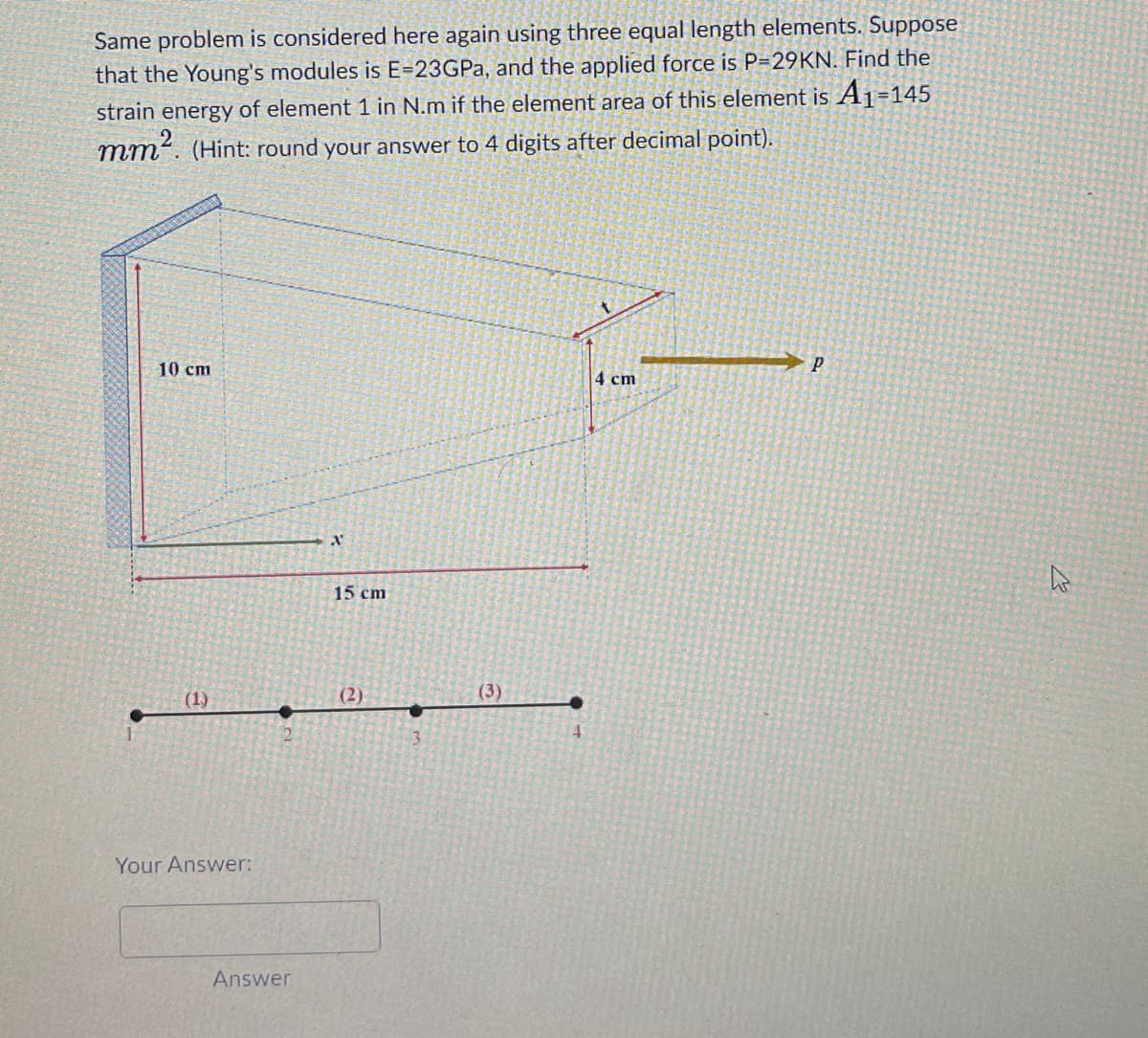 Same problem is considered here again using three equal length elements. Suppose
that the Young's modules is E=23GPa, and the applied force is P=29KN. Find the
strain energy of element 1 in N.m if the element area of this element is A₁-145
mm². (Hint: round your answer to 4 digits after decimal point).
10 cm
(1)
Your Answer:
Answer
X
15 cm
(2)
(3)
4 cm
P