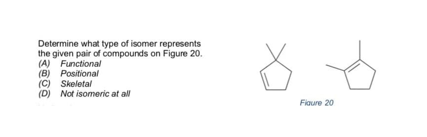 Determine what type of isomer represents
the given pair of compounds on Figure 20.
(A) Functional
(B) Positional
(C) Skeletal
(D) Not isomeric at all
Fiaure 20
