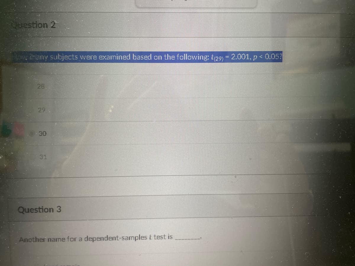 Question 2
How many subjects were examined based on the following: t(29) = 2.001, p < 0.05?
28.
29
30
31
Question 3
Another name for a dependent-samples t test is