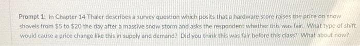 Prompt 1: In Chapter 14 Thaler describes a survey question which posits that a hardware store raises the price on snow
shovels from $5 to $20 the day after a massive snow storm and asks the respondent whether this was fair. What type of shift
would cause a price change like this in supply and demand? Did you think this was fair before this class? What about now?
