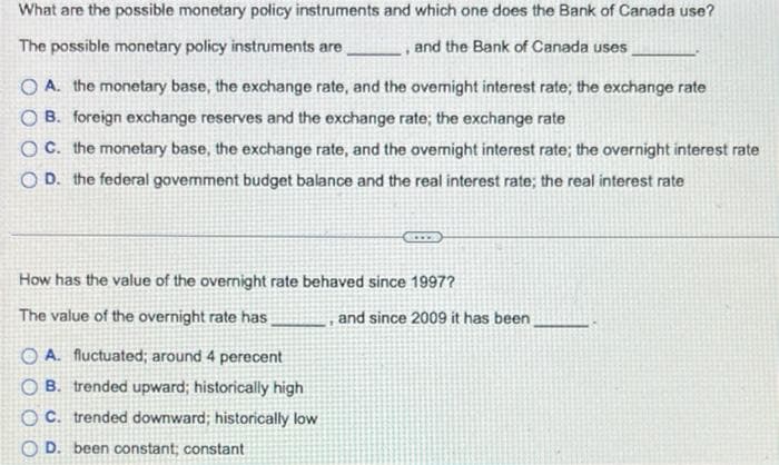 What are the possible monetary policy instruments and which one does the Bank of Canada use?
The possible monetary policy instruments are
and the Bank of Canada uses
O A. the monetary base, the exchange rate, and the ovemight interest rate; the exchange rate
O B. foreign exchange reserves and the exchange rate; the exchange rate
O C. the monetary base, the exchange rate, and the overnight interest rate; the overnight interest rate
O D. the federal govemment budget balance and the real interest rate; the real interest rate
How has the value of the overnight rate behaved since 1997?
The value of the overnight rate has
and since 2009 it has been
O A. fluctuated; around 4 perecent
O B. trended upward; historically high
O C. trended downward; historically low
O D. been constant; constant
