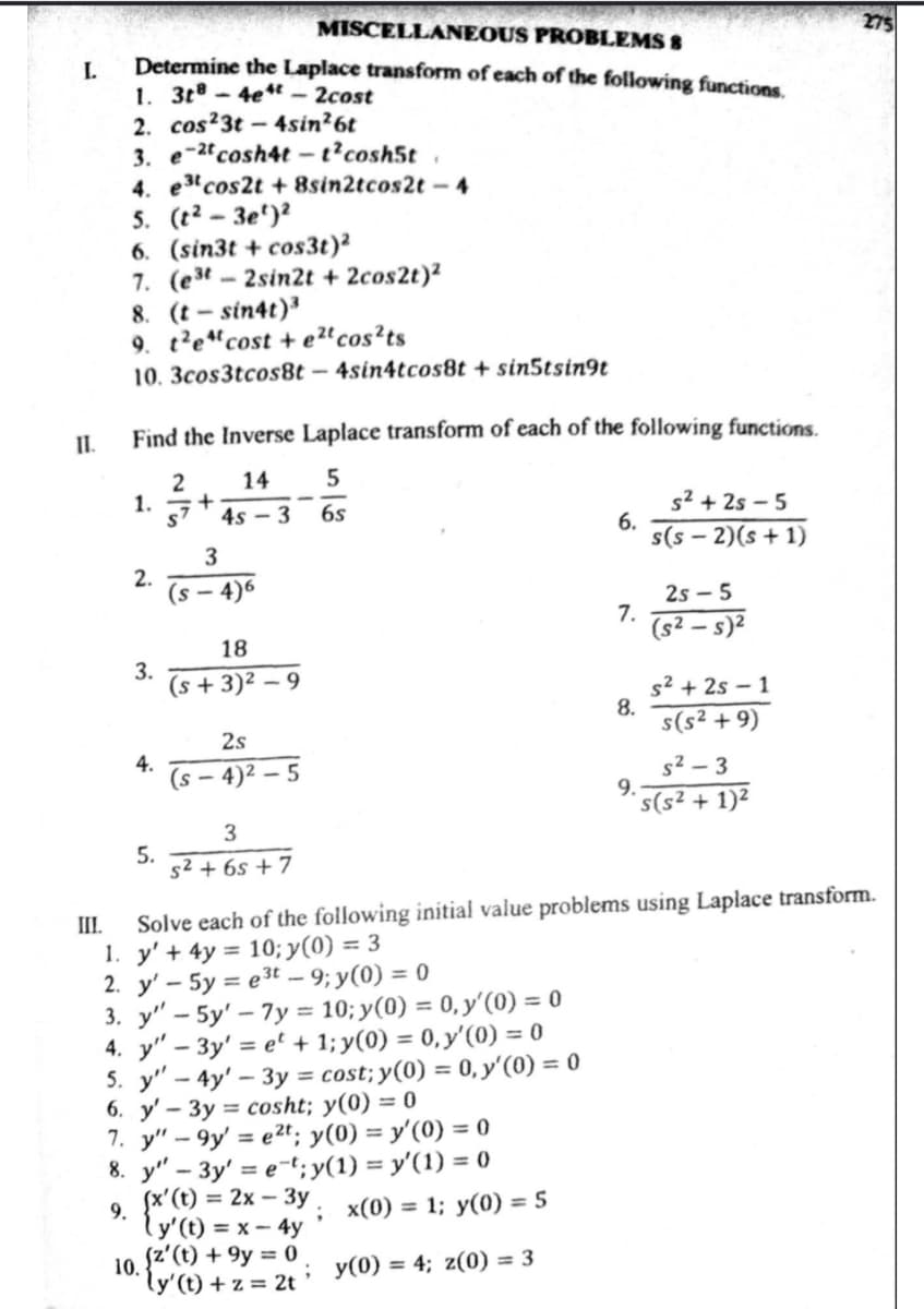 I.
II.
MISCELLANEOUS PROBLEMS 8
Determine the Laplace transform of each of the following functions.
1. 3t8-4e-2cost
2. cos23t-4sin²6t
3. e-2t
cosh4t-t²cosh5t.
4. e3 cos2t +8sin2tcos2t-4
5. (t²-3e¹)²
6. (sin3t+cos3t)²
7. (est-2sin2t + 2cos2t)²
8. (t-sin4t)³
9. t²e4cost + e²t cos²ts
10. 3cos3tcos8t - 4sin4tcos8t + sin5tsin9t
Find the Inverse Laplace transform of each of the following functions.
2 14 5
S7 4s3 6s
1. +
2.
3.
4.
5.
3
(s-4)6
18
(s+3)²-9
2s
(s-4)²-5
3
5² +65 +7
3. y" - 5y'-7y= 10; y(0) = 0, y'(0) = 0
4. y" - 3y' = et + 1; y(0) = 0, y'(0) = 0
5. y'-4y' - 3y = cost; y(0) = 0, y'(0) = 0
6. y'- 3y = cosht; y(0) = 0
7. y" -9y' = e2t; y(0) = y'(0) = 0
8. y"-3y' = e-t; y(1) = y'(1) = 0
9.
(x' (t) = 2x-3y.
{y' (t) = x - 4y
10. (z' (t) +9y = 0
ly' (t) + z = 2t
; x(0) = 1; y(0) = 5
6.
; y(0) = 4; z(0) = 3
7.
8.
9.
s²+2s-5
s(S-2)(s+1)
III.
Solve each of the following initial value problems using Laplace transform.
1. y' + 4y = 10; y(0) = 3
2. y' - 5y = e³t-9; y(0) = 0
2S-5
(s²-s)²
s²+2s 1
s(s² +9)
s²-3
s(s² + 1)²
2