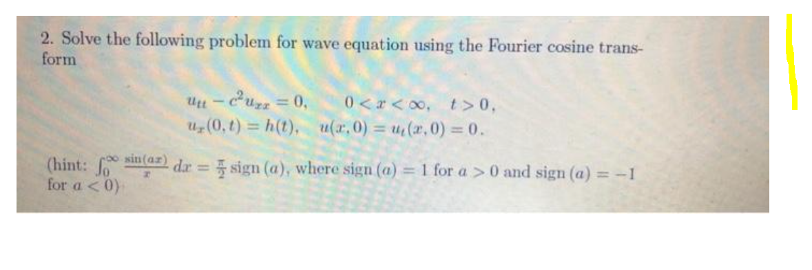 2. Solve the following problem for wave equation using the Fourier cosine trans-
form
%3D
0 <r < 00, t>0,
Uz (0,t) = h(t), u(r,0) = u(r,0) = 0.
sin(ar)
(hint:
for a <0)-
dr = sign (a), where sign (a) = 1 for a >0 and sign (a) = -1
%3D
