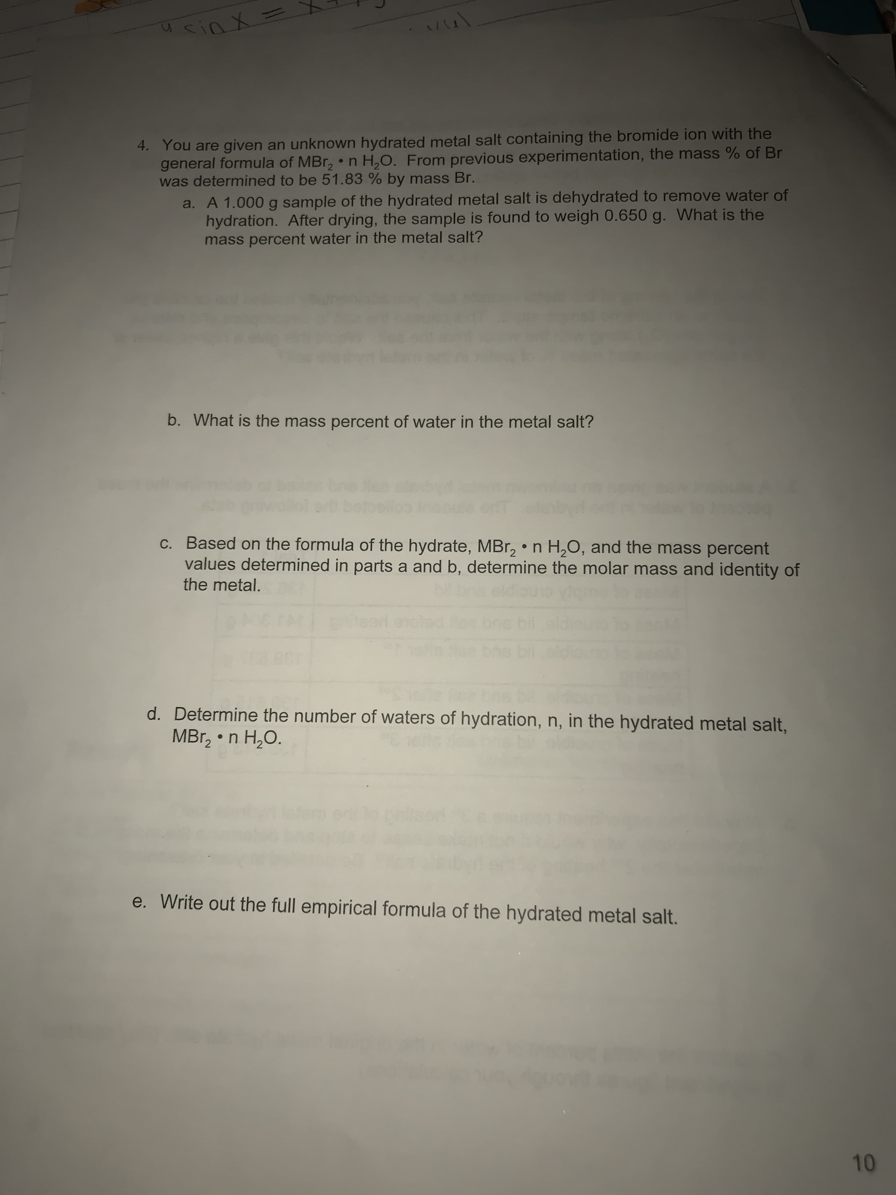 sinX=
4. You are given an unknown hydrated metal salt containing the bromide ion with the
general formula of MBr2 n H2O. From previous experimentation, the mass % of Br
was determined to be 51.83 % by mass Br.
a. A 1.000 g sample of the hydrated metal salt is dehydrated to remove water of
hydration. After drying, the sample is found to weigh 0.650 g. What is the
mass percent water in the metal salt?
b. What is the mass percent of water in the metal salt?
C. Based on the formula of the hydrate, MBr2
values determined in parts a and b, determine the molar mass and identity of
H20, and the mass percent
n
the metal.
bi
d. Determine the number of waters of hydration, n, in the hydrated metal salt,
MBr2 n H2O.
Write out the full empirical formula of the hydrated metal salt.
10

