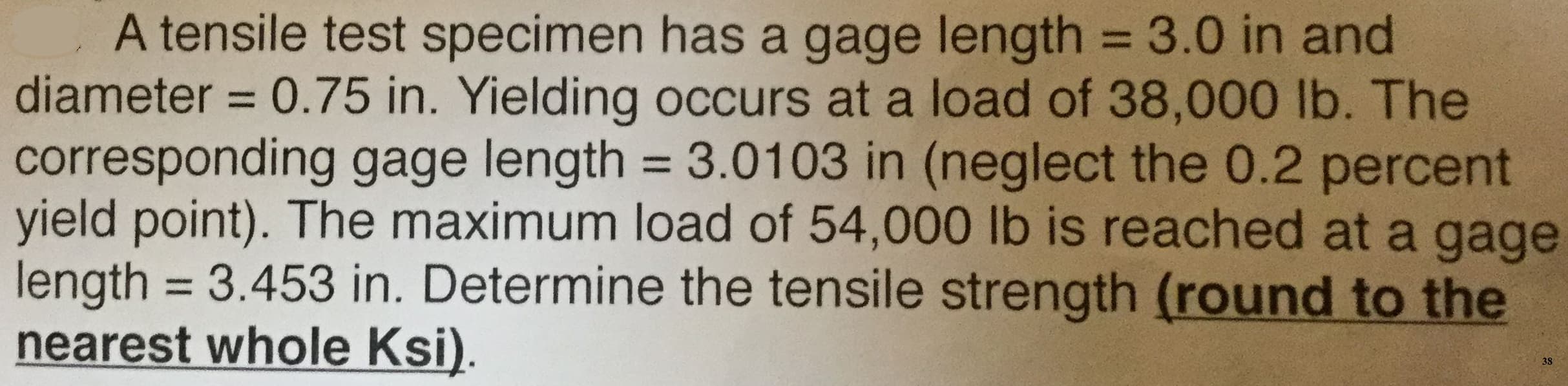 A tensile test specimen has a gage length = 3.0 in and
diameter 0.75 in. Yielding occurs at a load of 38,000 lb. The
corresponding gage length 3.01 03 in (neglect the 0.2 percent
yield point). The maximum load of 54,000 lb is reached at a gage
length 3.453 in. Determine the tensile strength (round to the
nearest whole Ksi)
38
