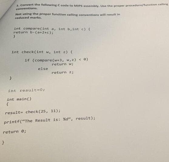 1. Convert the following C code to MIPS assembly. Use the proper procedure/function calline
conventions.
Not using the proper function calling conventions will result in
reduced marks.
int compare(int a, int b, int c) (
return b-(a+2+c);
int check(int w, int z) {
if (compare(w+3, w, z) < 0)
return w;
else
return z;
int result-0;
int main()
{
result= check(25, 11);
printf("The Result is: %d", result);
return e;
