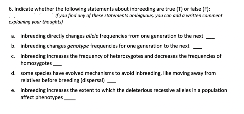 6. Indicate whether the following statements about inbreeding are true (T) or false (F):
If you find any of these statements ambiguous, you can add a written comment
explaining your thoughts)
a. inbreeding directly changes allele frequencies from one generation to the next
b. inbreeding changes genotype frequencies for one generation to the next
c.
inbreeding increases the frequency of heterozygotes and decreases the frequencies of
homozygotes
d. some species have evolved mechanisms to avoid inbreeding, like moving away from
relatives before breeding (dispersal)
e. inbreeding increases the extent to which the deleterious recessive alleles in a population
affect phenotypes