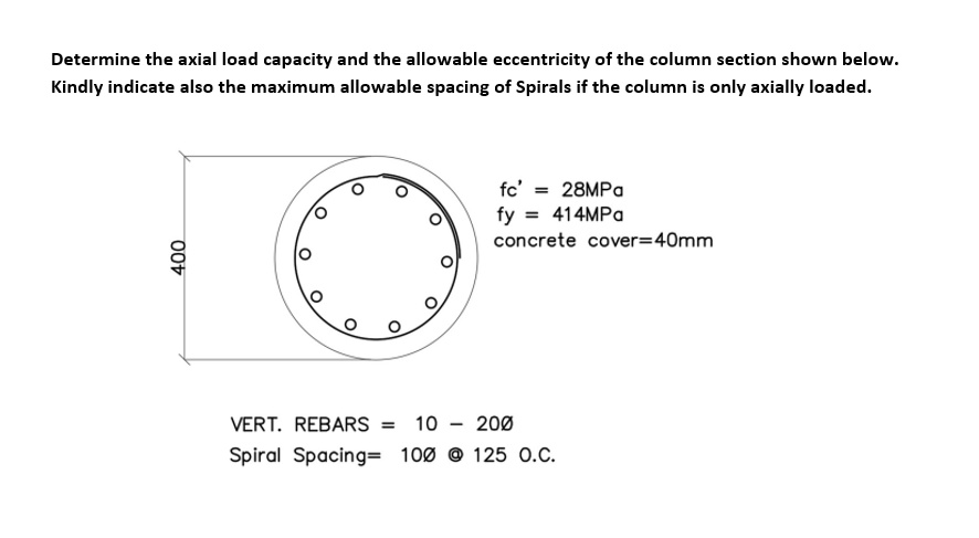 Determine the axial load capacity and the allowable eccentricity of the column section shown below.
Kindly indicate also the maximum allowable spacing of Spirals if the column is only axially loaded.
400
28MPa
fc' =
fy = 414MPa
concrete cover=40mm
VERT. REBARS = 10 200
Spiral Spacing= 100 @125 O.C.