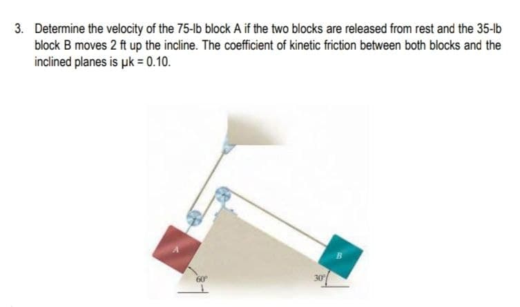 3. Determine the velocity of the 75-lb block A if the two blocks are released from rest and the 35-lb
block B moves 2 ft up the incline. The coefficient of kinetic friction between both blocks and the
inclined planes is uk = 0.10.
30
