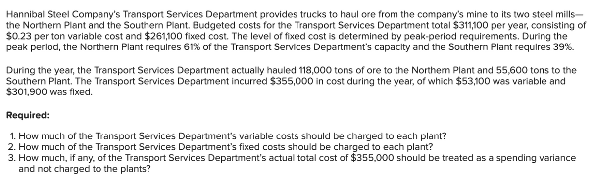 Hannibal Steel Company's Transport Services Department provides trucks to haul ore from the company's mine to its two steel mills-
the Northern Plant and the Southern Plant. Budgeted costs for the Transport Services Department total $311,100 per year, consisting of
$0.23 per ton variable cost and $261,100 fixed cost. The level of fixed cost is determined by peak-period requirements. During the
peak period, the Northern Plant requires 61% of the Transport Services Department's capacity and the Southern Plant requires 39%.
During the year, the Transport Services Department actually hauled 118,000 tons of ore to the Northern Plant and 55,600 tons to the
Southern Plant. The Transport Services Department incurred $355,000 in cost during the year, of which $53,100 was variable and
$301,900 was fixed.
Required:
1. How much of the Transport Services Department's variable costs should be charged to each plant?
2. How much of the Transport Services Department's fixed costs should be charged to each plant?
3. How much, if any, of the Transport Services Department's actual total cost of $355,000 should be treated as a spending variance
and not charged to the plants?